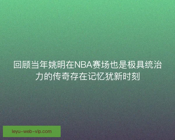 回顾当年姚明在NBA赛场也是极具统治力的传奇存在记忆犹新时刻