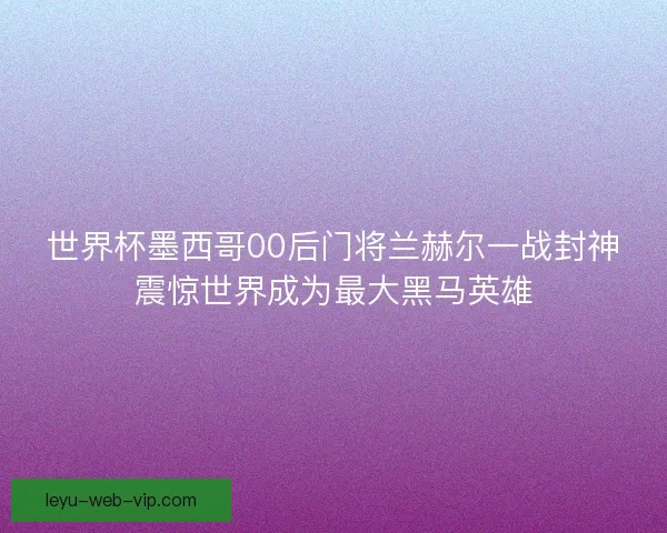 世界杯墨西哥00后门将兰赫尔一战封神震惊世界成为最大黑马英雄